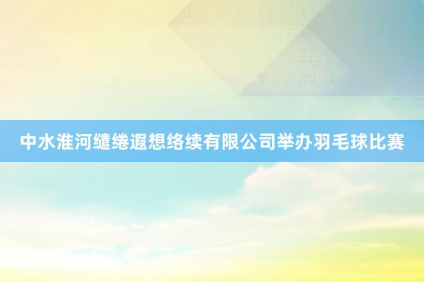 中水淮河缱绻遐想络续有限公司举办羽毛球比赛